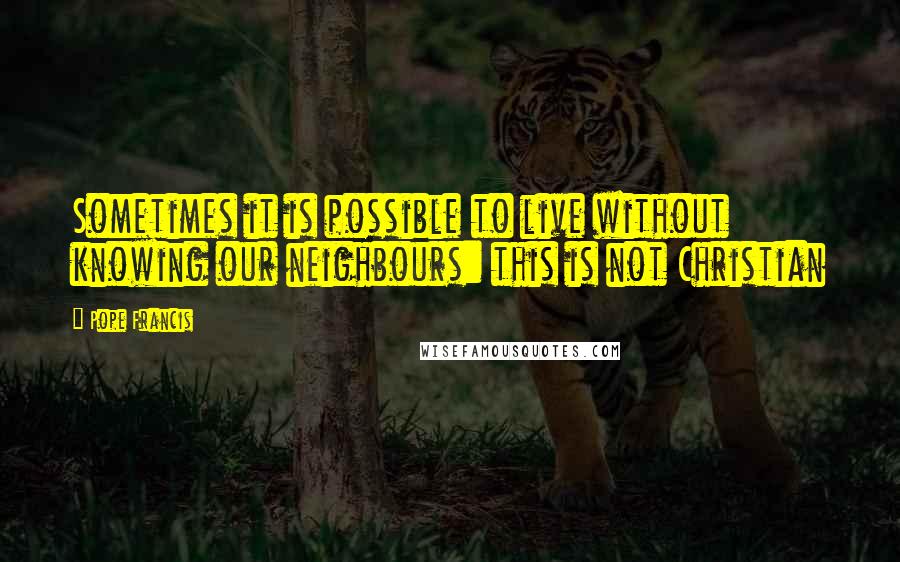 Pope Francis Quotes: Sometimes it is possible to live without knowing our neighbours: this is not Christian
