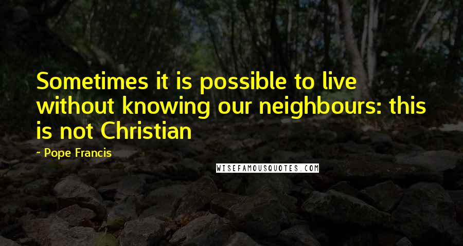 Pope Francis Quotes: Sometimes it is possible to live without knowing our neighbours: this is not Christian