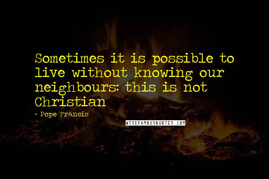 Pope Francis Quotes: Sometimes it is possible to live without knowing our neighbours: this is not Christian