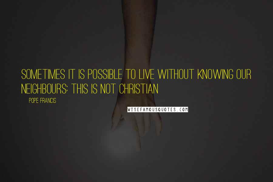 Pope Francis Quotes: Sometimes it is possible to live without knowing our neighbours: this is not Christian