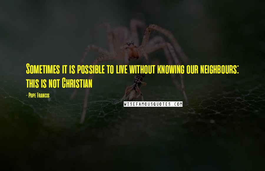 Pope Francis Quotes: Sometimes it is possible to live without knowing our neighbours: this is not Christian