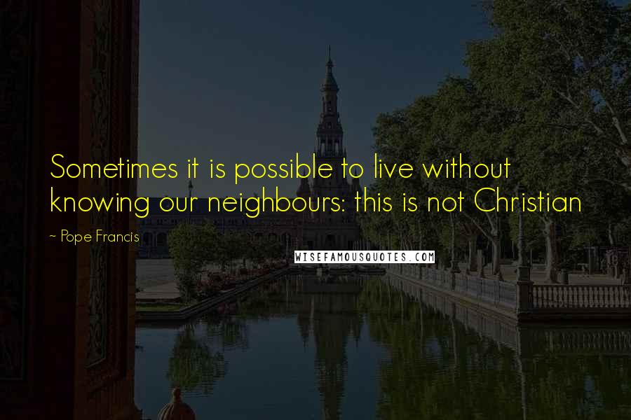 Pope Francis Quotes: Sometimes it is possible to live without knowing our neighbours: this is not Christian