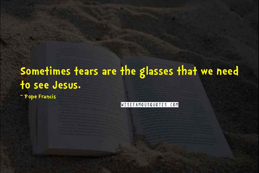 Pope Francis Quotes: Sometimes tears are the glasses that we need to see Jesus.