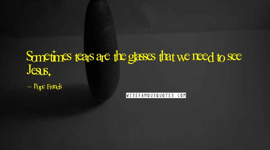 Pope Francis Quotes: Sometimes tears are the glasses that we need to see Jesus.