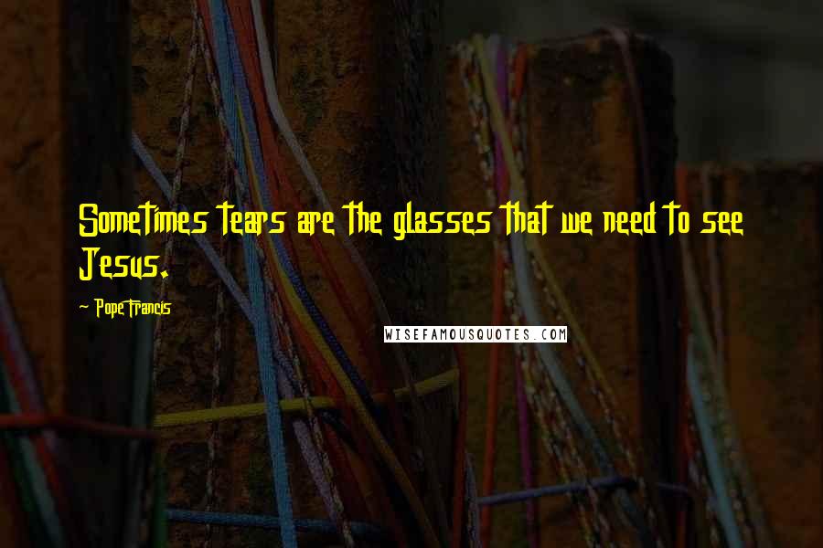 Pope Francis Quotes: Sometimes tears are the glasses that we need to see Jesus.