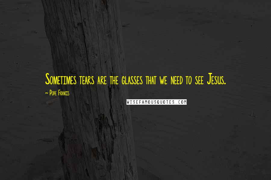 Pope Francis Quotes: Sometimes tears are the glasses that we need to see Jesus.