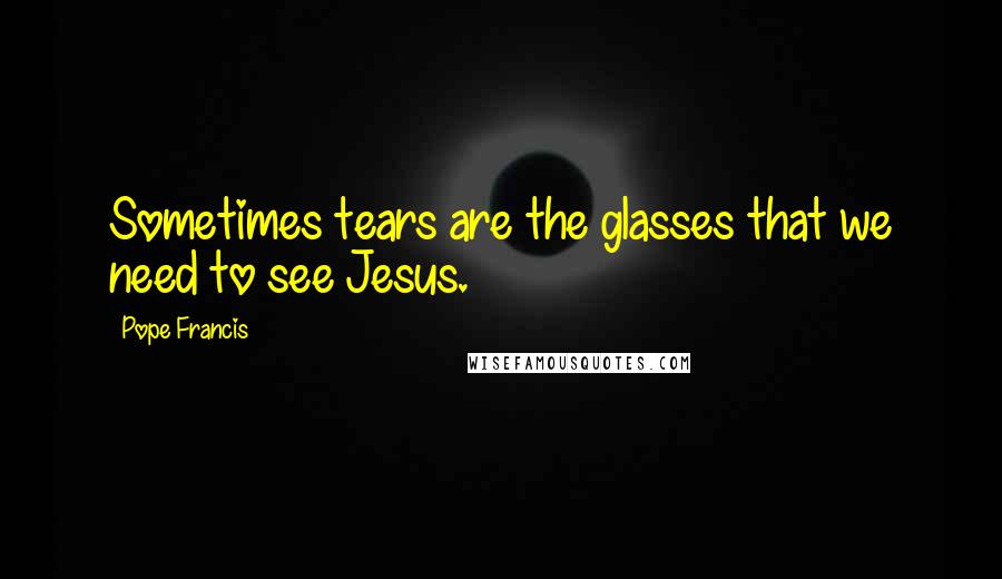 Pope Francis Quotes: Sometimes tears are the glasses that we need to see Jesus.