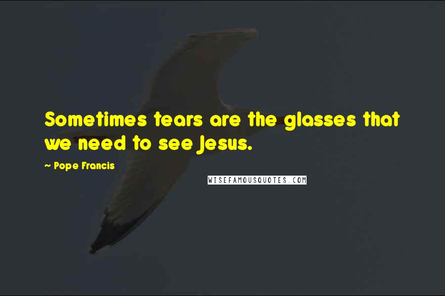 Pope Francis Quotes: Sometimes tears are the glasses that we need to see Jesus.