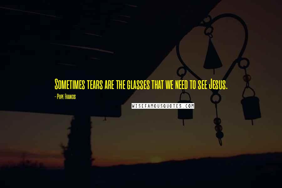 Pope Francis Quotes: Sometimes tears are the glasses that we need to see Jesus.