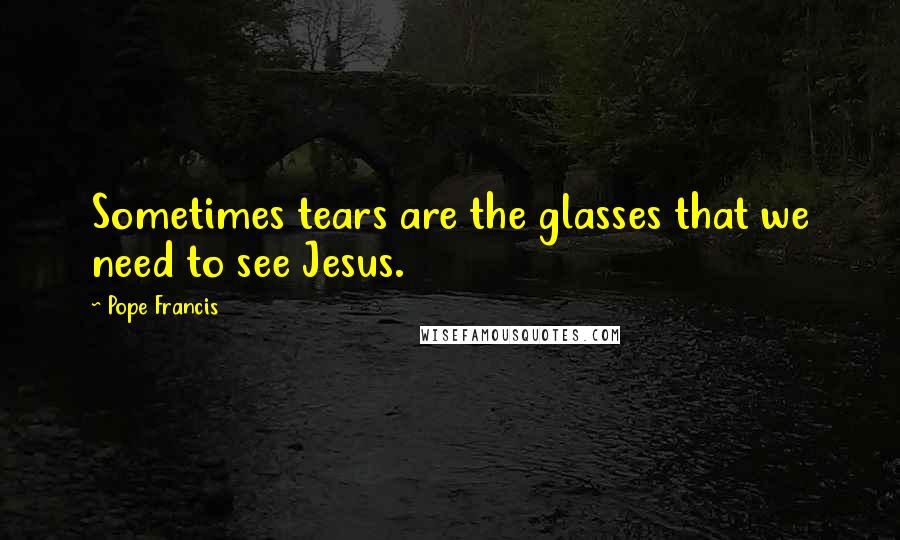 Pope Francis Quotes: Sometimes tears are the glasses that we need to see Jesus.