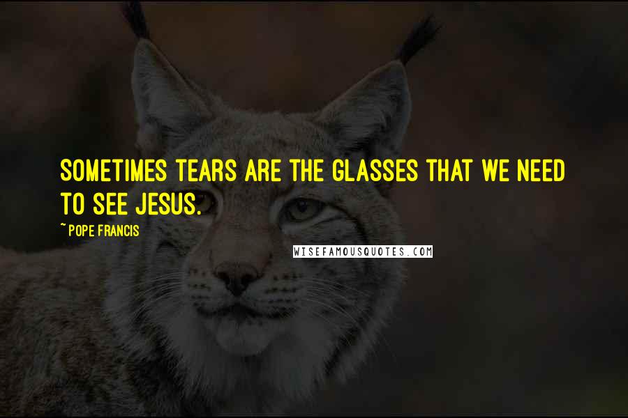 Pope Francis Quotes: Sometimes tears are the glasses that we need to see Jesus.