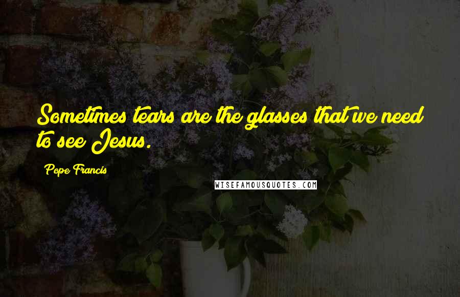 Pope Francis Quotes: Sometimes tears are the glasses that we need to see Jesus.