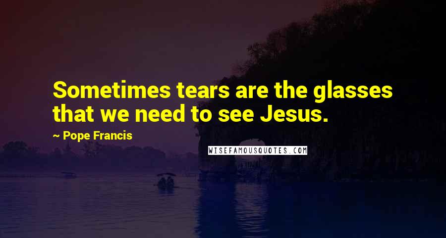 Pope Francis Quotes: Sometimes tears are the glasses that we need to see Jesus.