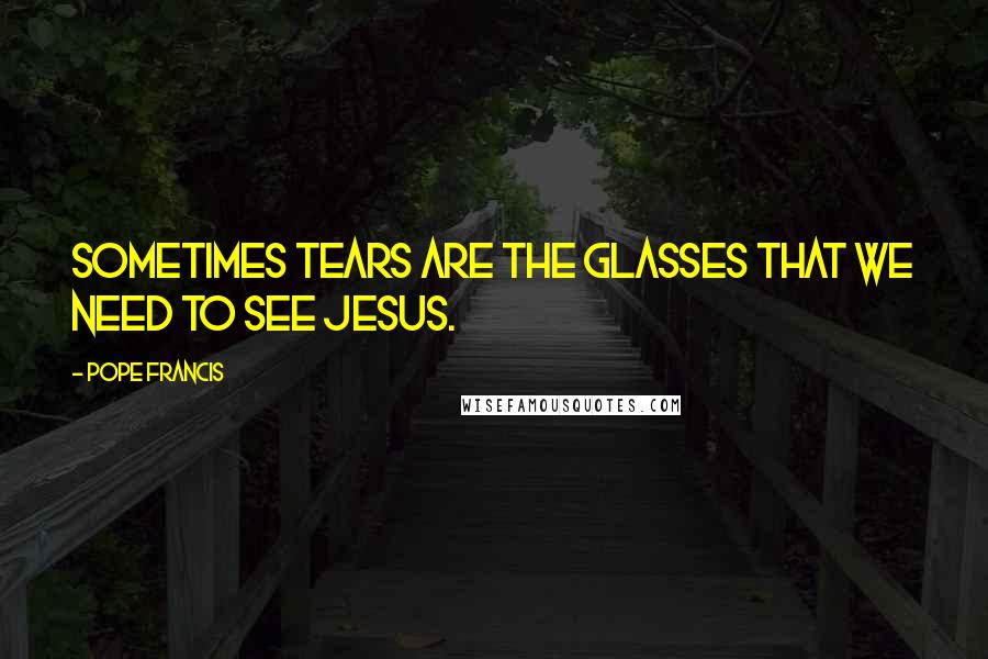 Pope Francis Quotes: Sometimes tears are the glasses that we need to see Jesus.