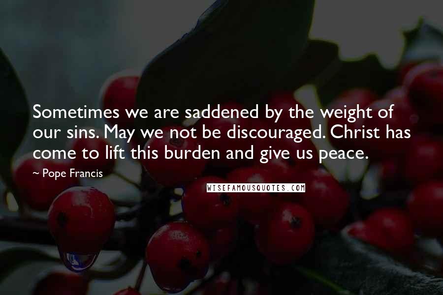 Pope Francis Quotes: Sometimes we are saddened by the weight of our sins. May we not be discouraged. Christ has come to lift this burden and give us peace.