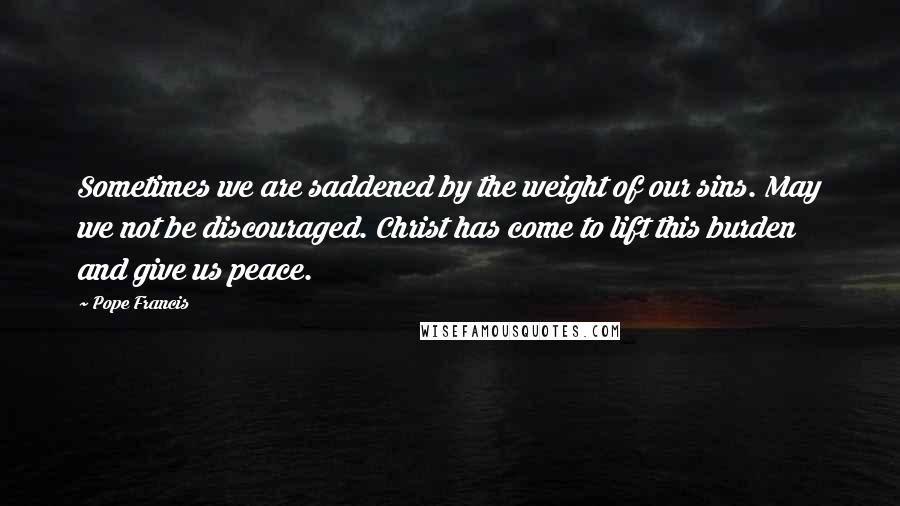 Pope Francis Quotes: Sometimes we are saddened by the weight of our sins. May we not be discouraged. Christ has come to lift this burden and give us peace.