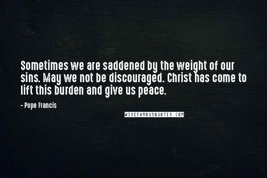 Pope Francis Quotes: Sometimes we are saddened by the weight of our sins. May we not be discouraged. Christ has come to lift this burden and give us peace.