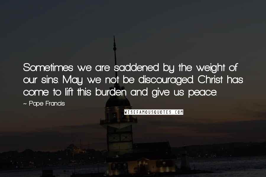 Pope Francis Quotes: Sometimes we are saddened by the weight of our sins. May we not be discouraged. Christ has come to lift this burden and give us peace.