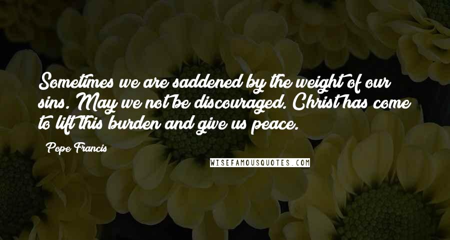 Pope Francis Quotes: Sometimes we are saddened by the weight of our sins. May we not be discouraged. Christ has come to lift this burden and give us peace.