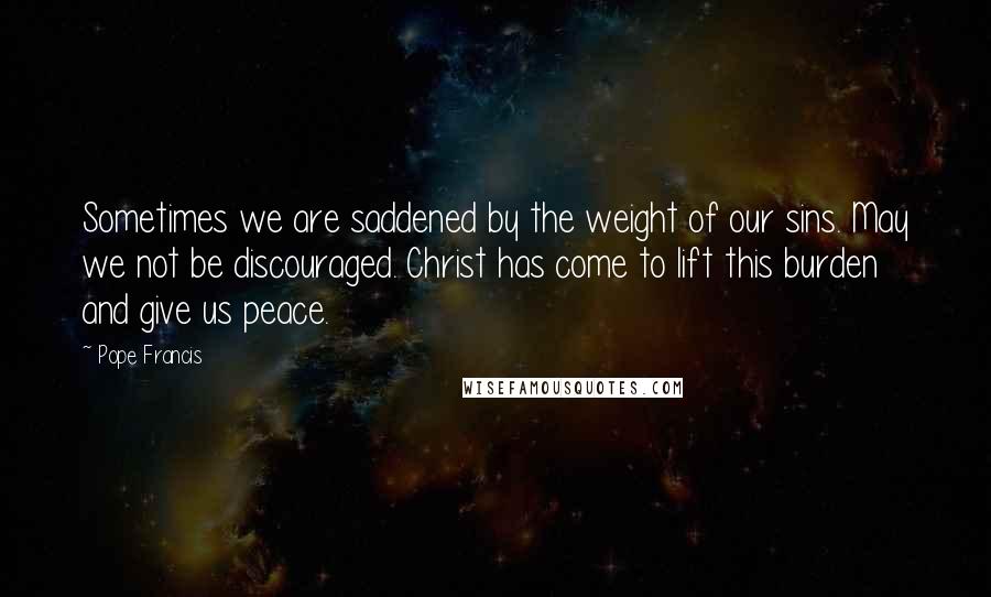 Pope Francis Quotes: Sometimes we are saddened by the weight of our sins. May we not be discouraged. Christ has come to lift this burden and give us peace.