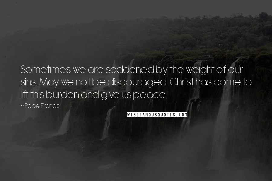 Pope Francis Quotes: Sometimes we are saddened by the weight of our sins. May we not be discouraged. Christ has come to lift this burden and give us peace.