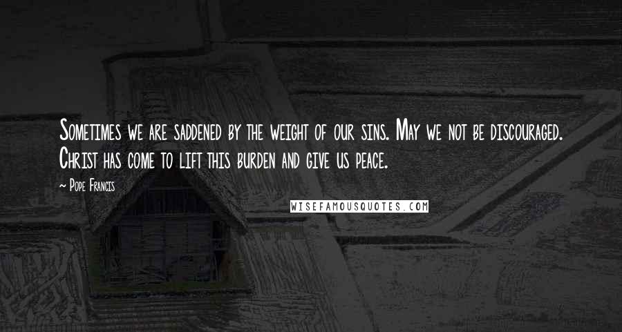 Pope Francis Quotes: Sometimes we are saddened by the weight of our sins. May we not be discouraged. Christ has come to lift this burden and give us peace.