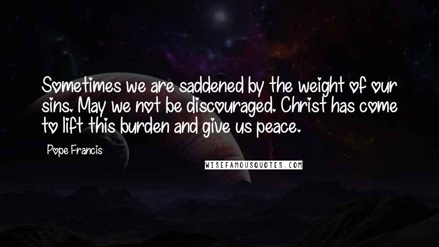 Pope Francis Quotes: Sometimes we are saddened by the weight of our sins. May we not be discouraged. Christ has come to lift this burden and give us peace.