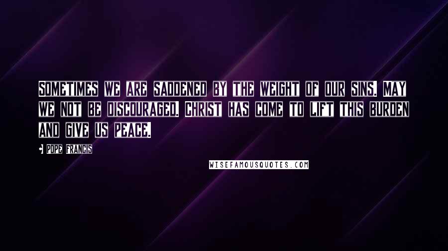 Pope Francis Quotes: Sometimes we are saddened by the weight of our sins. May we not be discouraged. Christ has come to lift this burden and give us peace.