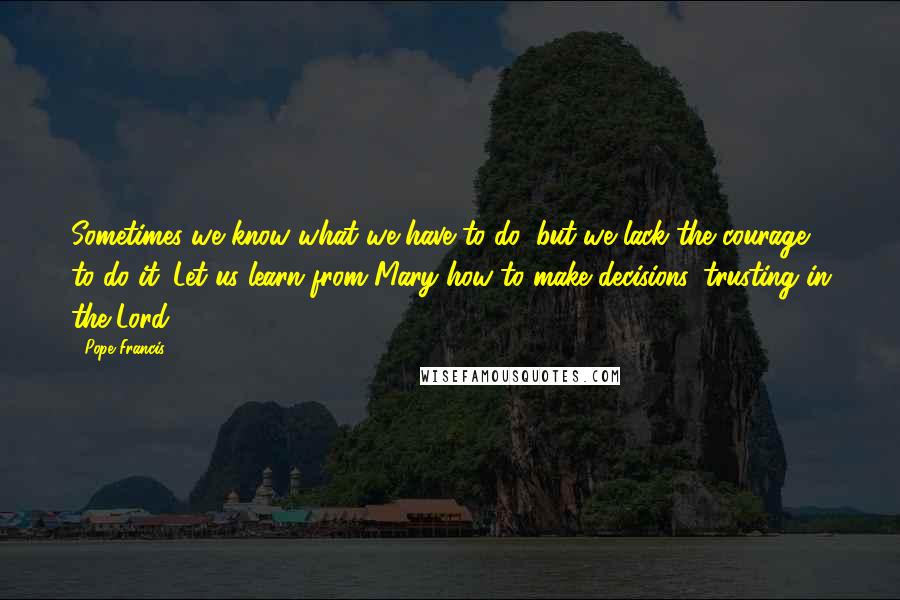 Pope Francis Quotes: Sometimes we know what we have to do, but we lack the courage to do it. Let us learn from Mary how to make decisions, trusting in the Lord.