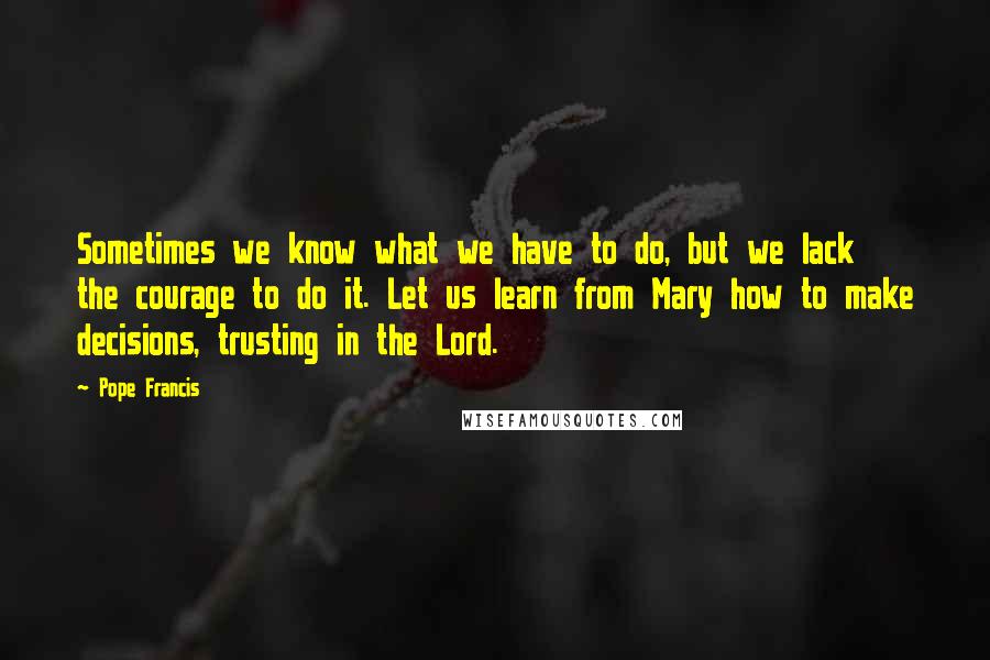 Pope Francis Quotes: Sometimes we know what we have to do, but we lack the courage to do it. Let us learn from Mary how to make decisions, trusting in the Lord.