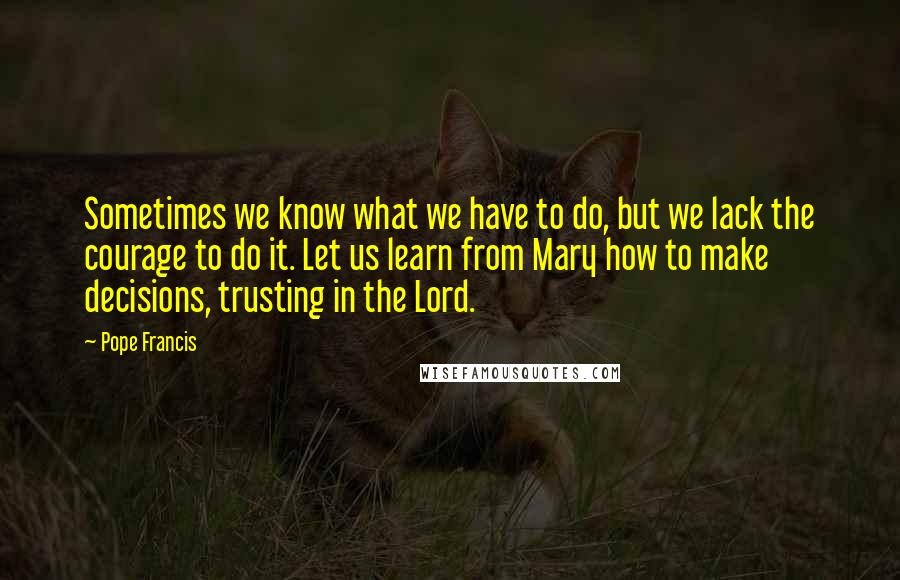 Pope Francis Quotes: Sometimes we know what we have to do, but we lack the courage to do it. Let us learn from Mary how to make decisions, trusting in the Lord.