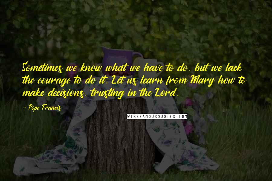 Pope Francis Quotes: Sometimes we know what we have to do, but we lack the courage to do it. Let us learn from Mary how to make decisions, trusting in the Lord.