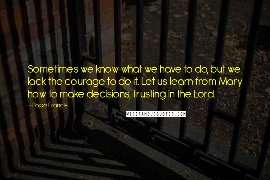 Pope Francis Quotes: Sometimes we know what we have to do, but we lack the courage to do it. Let us learn from Mary how to make decisions, trusting in the Lord.