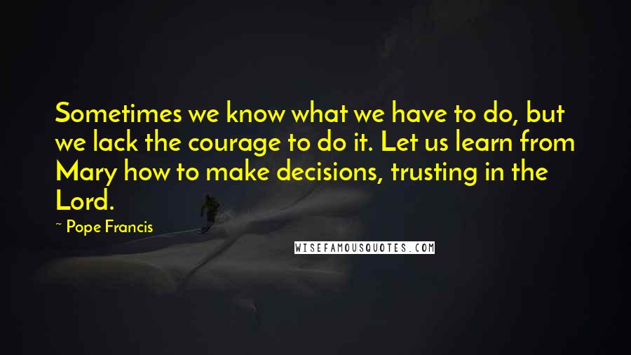 Pope Francis Quotes: Sometimes we know what we have to do, but we lack the courage to do it. Let us learn from Mary how to make decisions, trusting in the Lord.