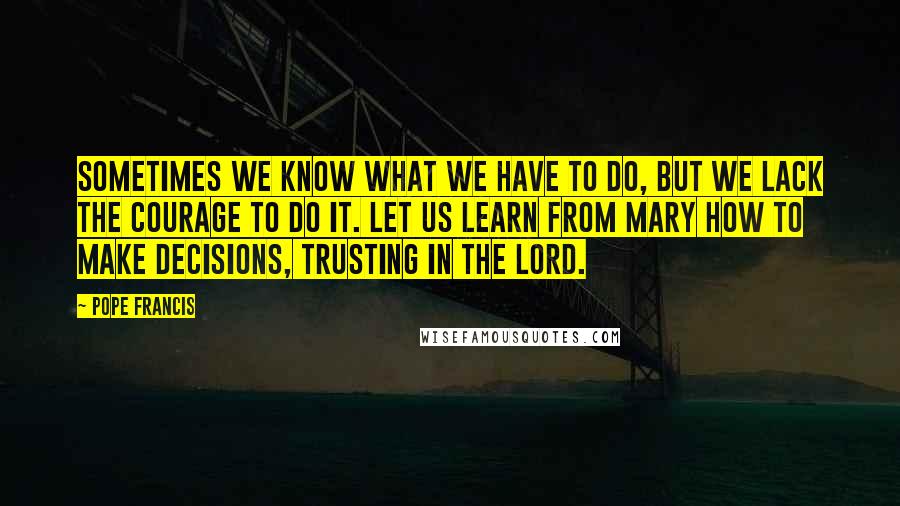 Pope Francis Quotes: Sometimes we know what we have to do, but we lack the courage to do it. Let us learn from Mary how to make decisions, trusting in the Lord.