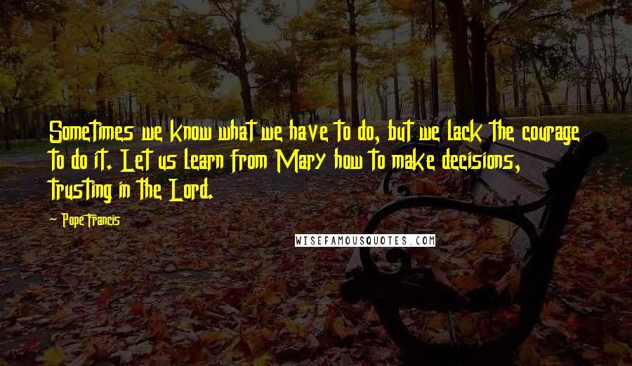 Pope Francis Quotes: Sometimes we know what we have to do, but we lack the courage to do it. Let us learn from Mary how to make decisions, trusting in the Lord.