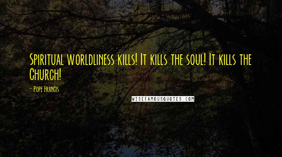 Pope Francis Quotes: Spiritual worldliness kills! It kills the soul! It kills the Church!