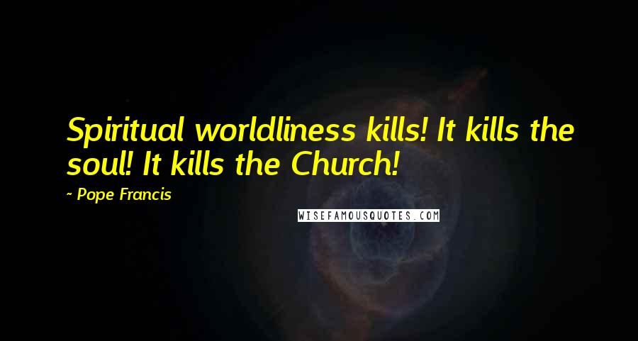 Pope Francis Quotes: Spiritual worldliness kills! It kills the soul! It kills the Church!