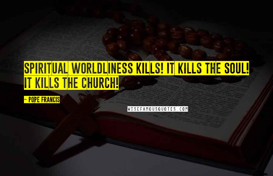 Pope Francis Quotes: Spiritual worldliness kills! It kills the soul! It kills the Church!