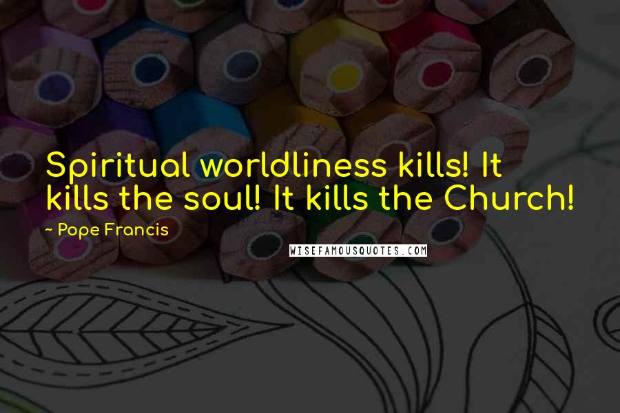 Pope Francis Quotes: Spiritual worldliness kills! It kills the soul! It kills the Church!