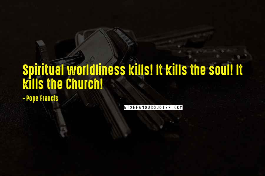 Pope Francis Quotes: Spiritual worldliness kills! It kills the soul! It kills the Church!