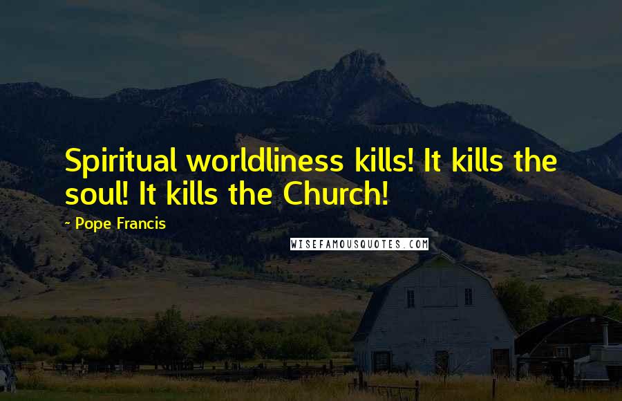 Pope Francis Quotes: Spiritual worldliness kills! It kills the soul! It kills the Church!