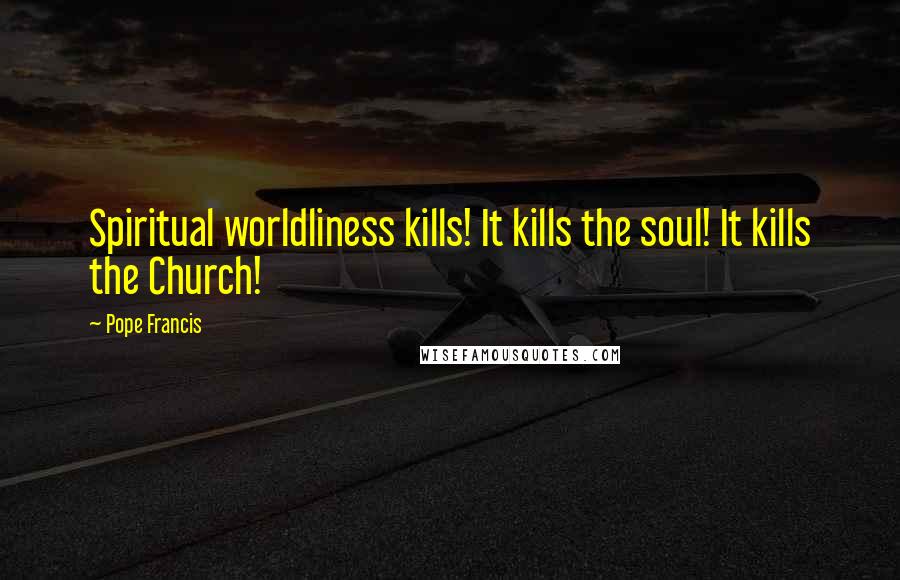 Pope Francis Quotes: Spiritual worldliness kills! It kills the soul! It kills the Church!