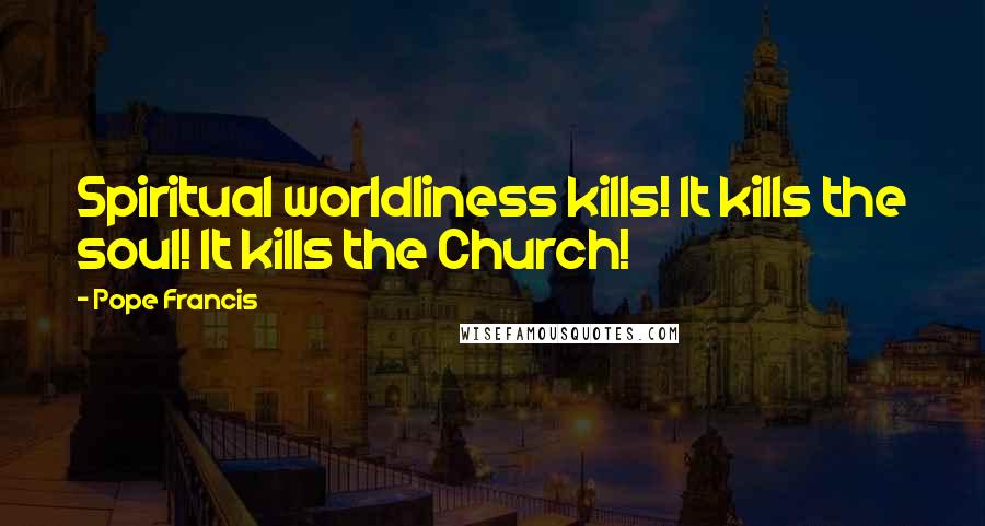 Pope Francis Quotes: Spiritual worldliness kills! It kills the soul! It kills the Church!