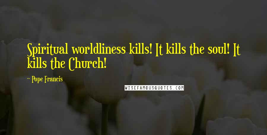 Pope Francis Quotes: Spiritual worldliness kills! It kills the soul! It kills the Church!