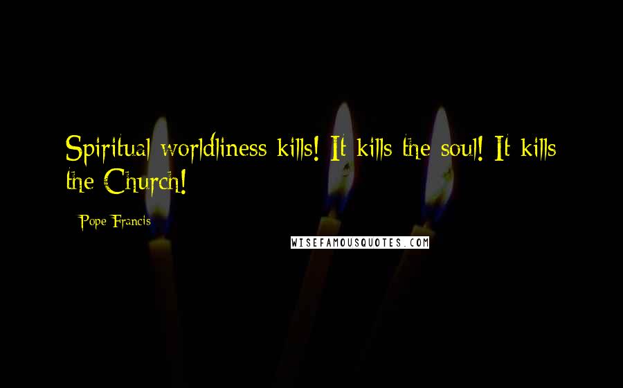 Pope Francis Quotes: Spiritual worldliness kills! It kills the soul! It kills the Church!