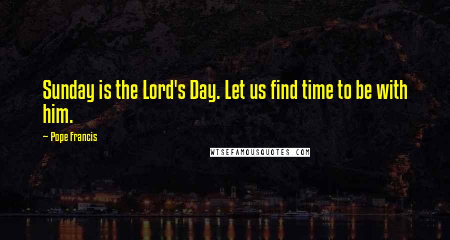 Pope Francis Quotes: Sunday is the Lord's Day. Let us find time to be with him.