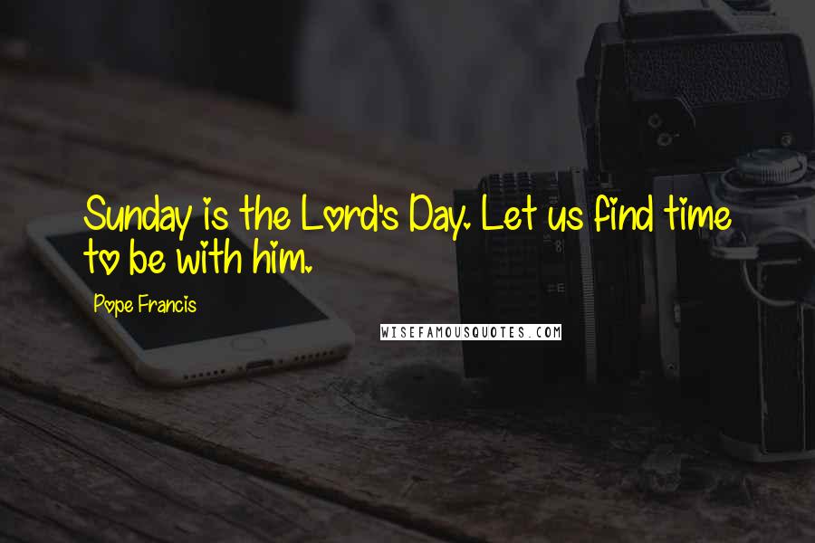 Pope Francis Quotes: Sunday is the Lord's Day. Let us find time to be with him.