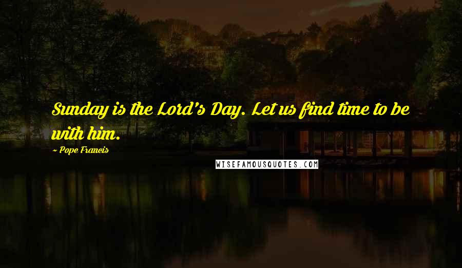 Pope Francis Quotes: Sunday is the Lord's Day. Let us find time to be with him.