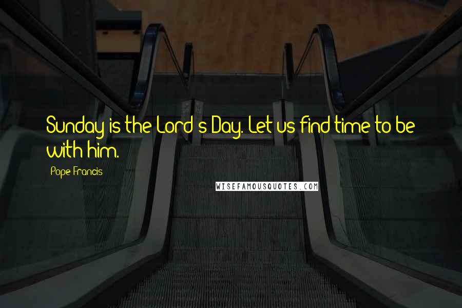 Pope Francis Quotes: Sunday is the Lord's Day. Let us find time to be with him.